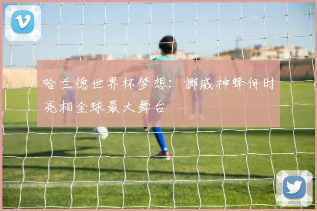 哈兰德世界杯梦想：挪威神锋何时亮相全球最大舞台