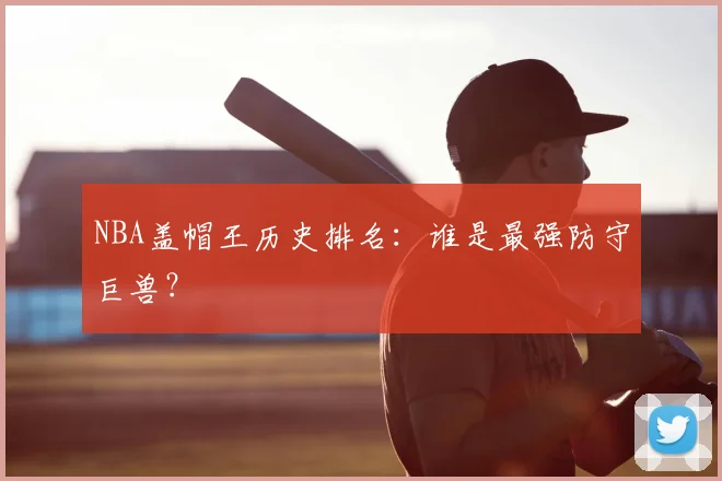 NBA盖帽王历史排名：谁是最强防守巨兽？