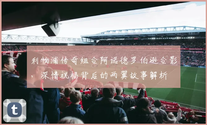 利物浦传奇组合阿诺德罗伯逊合影，深情祝福背后的两翼故事解析
