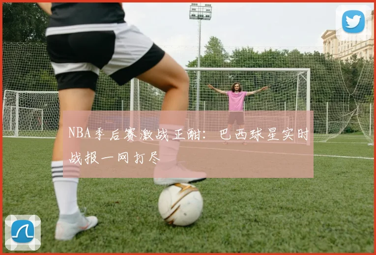 NBA季后赛激战正酣：巴西球星实时战报一网打尽