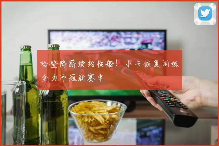 哈登降薪续约快船！小卡恢复训练全力冲冠新赛季