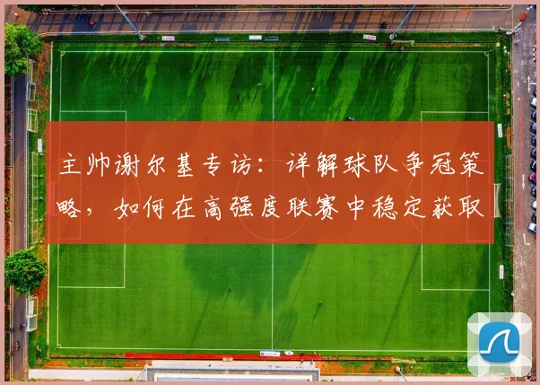 主帅谢尔基专访:详解球队争冠策略,如何在高强度联赛中稳定获取积分