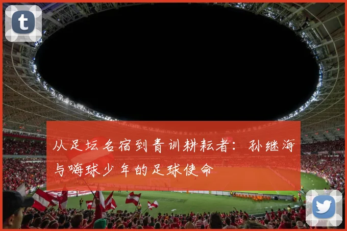 从足坛名宿到青训耕耘者：孙继海与嗨球少年的足球使命