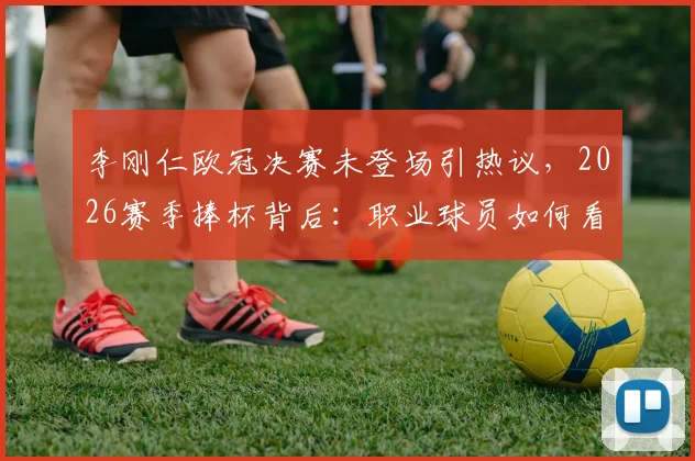 李刚仁欧冠决赛未登场引热议，2026赛季捧杯背后：职业球员如何看待团队荣誉与个人遗憾？