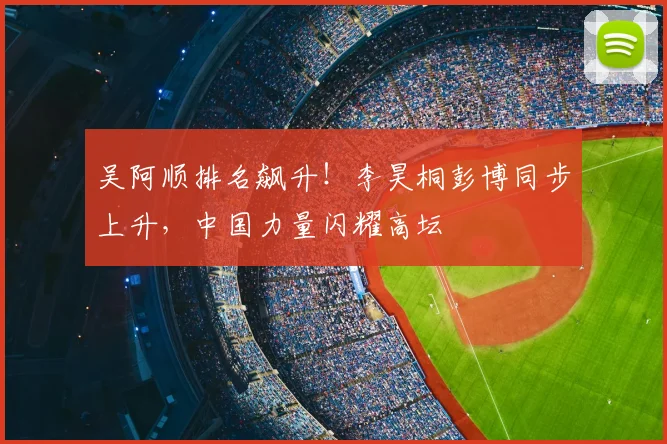 吴阿顺排名飙升！李昊桐彭博同步上升，中国力量闪耀高坛