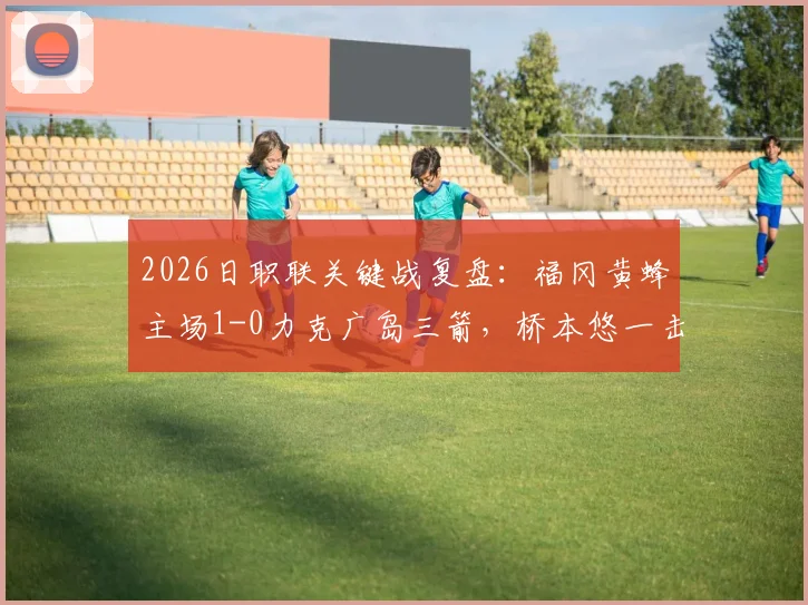 2026日职联关键战复盘:福冈黄蜂主场1-0力克广岛三箭,桥本悠一击制胜