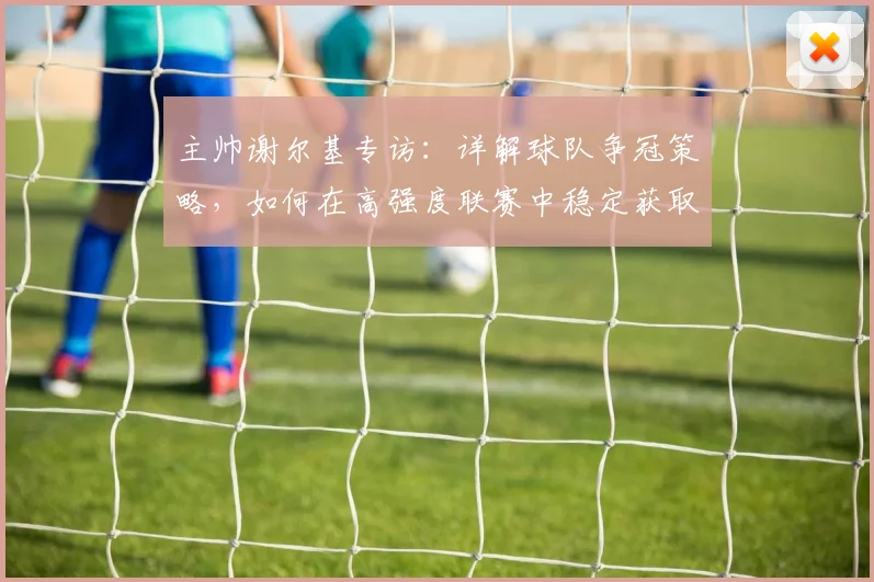 主帅谢尔基专访：详解球队争冠策略，如何在高强度联赛中稳定获取积分