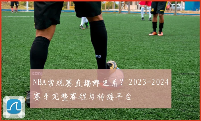 NBA常规赛直播哪里看？2023-2024赛季完整赛程与转播平台