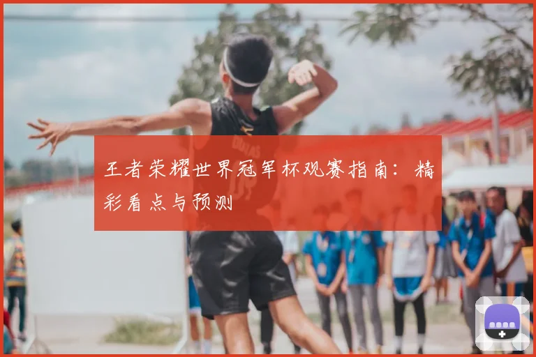 王者荣耀世界冠军杯观赛指南：精彩看点与预测