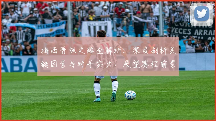 梅西晋级之路全解析:深度剖析关键因素与对手实力,展望赛程前景