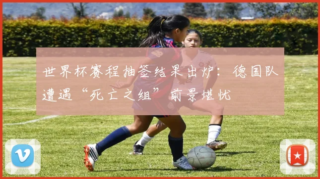 世界杯赛程抽签结果出炉:德国队遭遇“死亡之组”前景堪忧