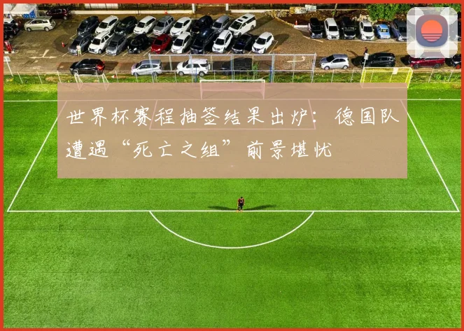 世界杯赛程抽签结果出炉：德国队遭遇“死亡之组”前景堪忧