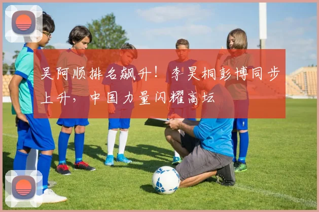 吴阿顺排名飙升！李昊桐彭博同步上升，中国力量闪耀高坛